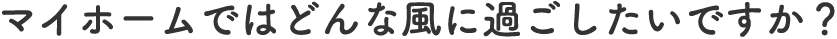 マイホームではどんな風に過ごしたいですか？