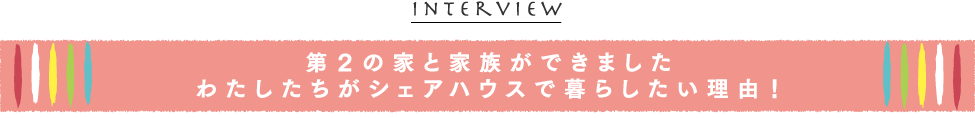 『INTERVIEW』第２の家と家族ができました、わたしたちがシェアハウスで暮らしたい理由